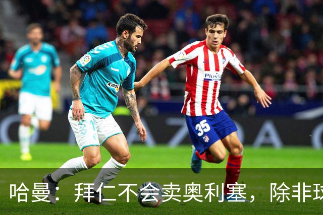 哈曼：拜仁不会卖奥利塞，除非球员主动要求去皇马
